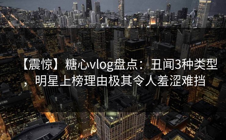【震惊】糖心vlog盘点：丑闻3种类型，明星上榜理由极其令人羞涩难挡