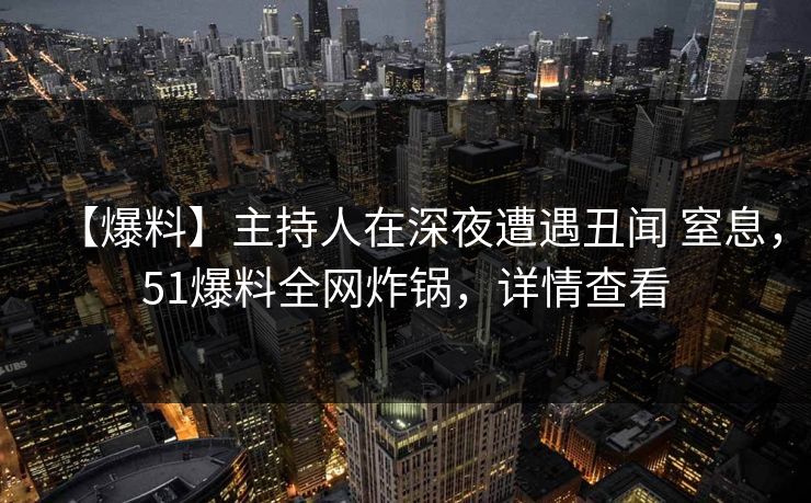【爆料】主持人在深夜遭遇丑闻 窒息，51爆料全网炸锅，详情查看