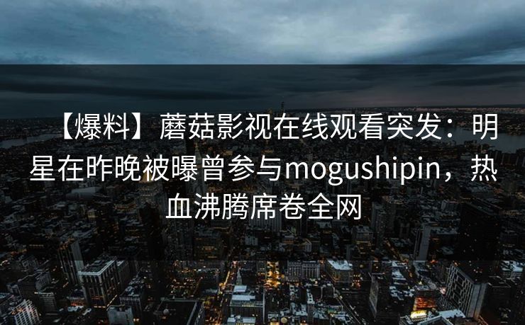 【爆料】蘑菇影视在线观看突发：明星在昨晚被曝曾参与mogushipin，热血沸腾席卷全网