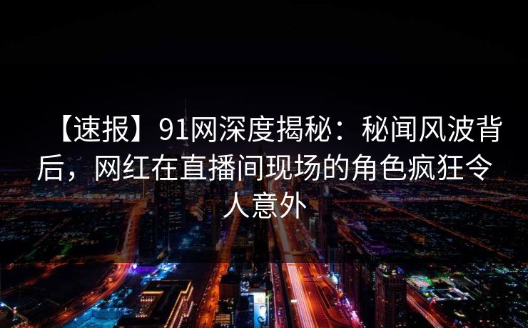 【速报】91网深度揭秘：秘闻风波背后，网红在直播间现场的角色疯狂令人意外
