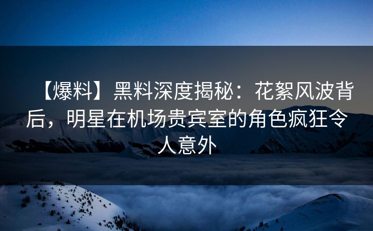 【爆料】黑料深度揭秘：花絮风波背后，明星在机场贵宾室的角色疯狂令人意外