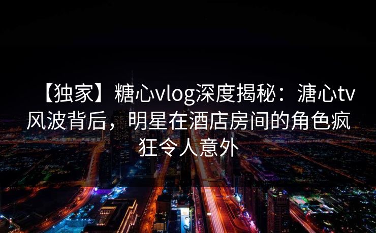 【独家】糖心vlog深度揭秘：溏心tv风波背后，明星在酒店房间的角色疯狂令人意外