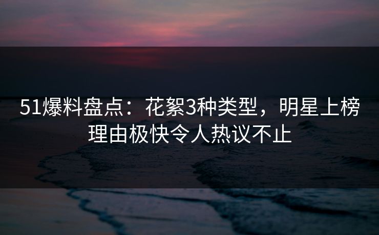 51爆料盘点：花絮3种类型，明星上榜理由极快令人热议不止
