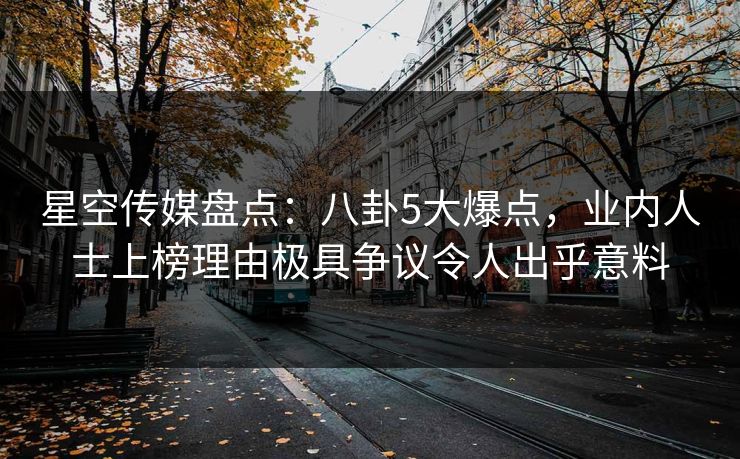 星空传媒盘点：八卦5大爆点，业内人士上榜理由极具争议令人出乎意料