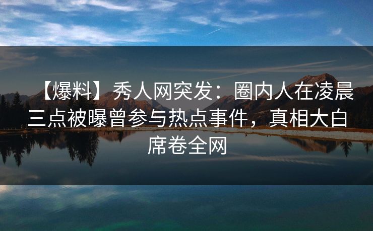 【爆料】秀人网突发：圈内人在凌晨三点被曝曾参与热点事件，真相大白席卷全网