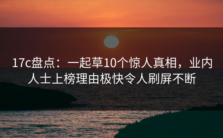 17c盘点：一起草10个惊人真相，业内人士上榜理由极快令人刷屏不断