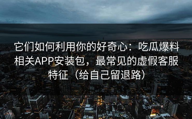 它们如何利用你的好奇心：吃瓜爆料相关APP安装包，最常见的虚假客服特征（给自己留退路）