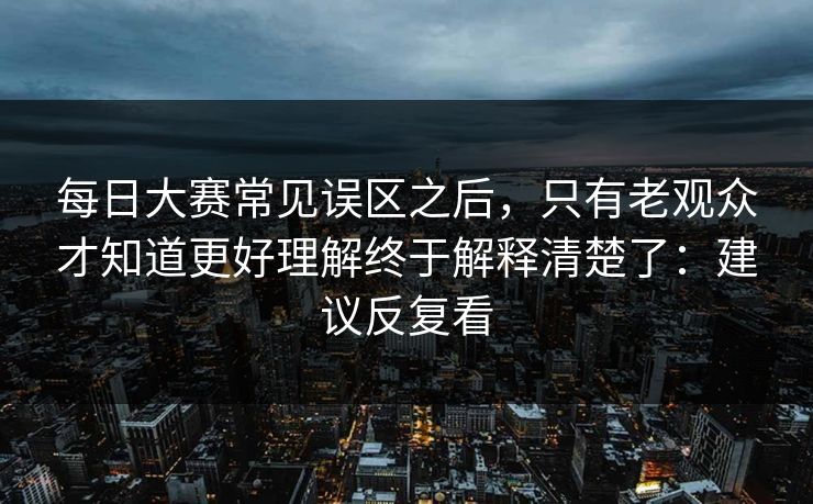 每日大赛常见误区之后，只有老观众才知道更好理解终于解释清楚了：建议反复看
