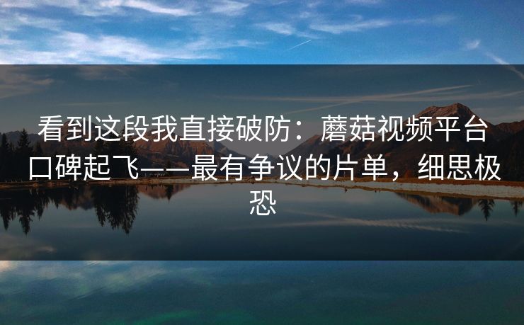 看到这段我直接破防：蘑菇视频平台口碑起飞——最有争议的片单，细思极恐