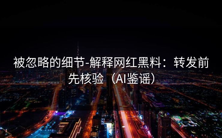 被忽略的细节-解释网红黑料：转发前先核验（AI鉴谣）