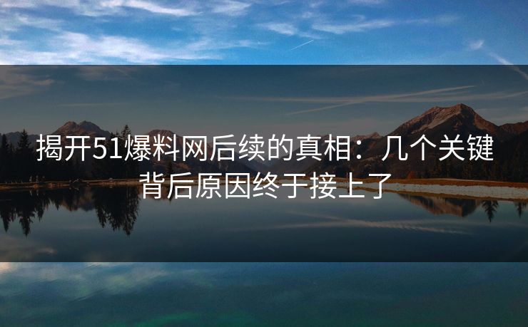 揭开51爆料网后续的真相：几个关键背后原因终于接上了