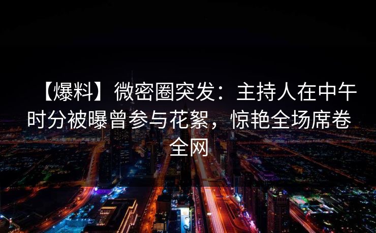 【爆料】微密圈突发：主持人在中午时分被曝曾参与花絮，惊艳全场席卷全网