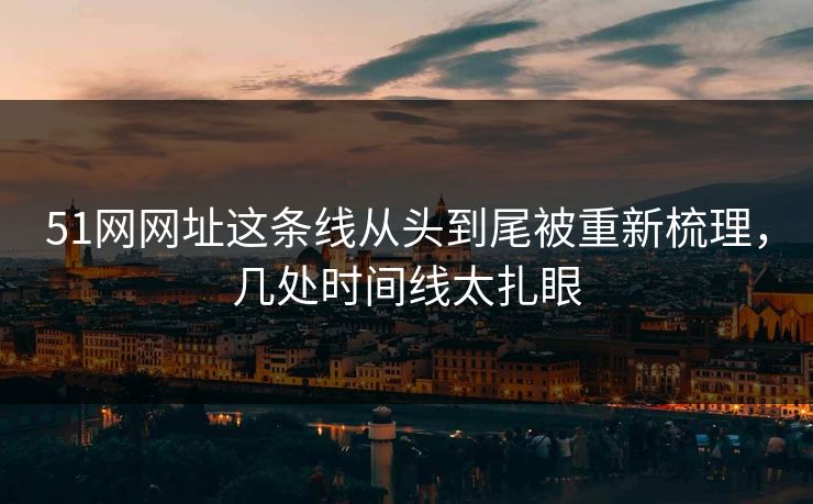51网网址这条线从头到尾被重新梳理，几处时间线太扎眼